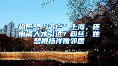 热巴想“落户”上海，还申请人才引进？粉丝：她想跟杨洋做邻居