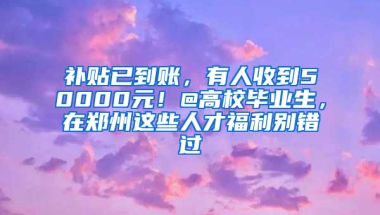 补贴已到账，有人收到50000元！@高校毕业生，在郑州这些人才福利别错过