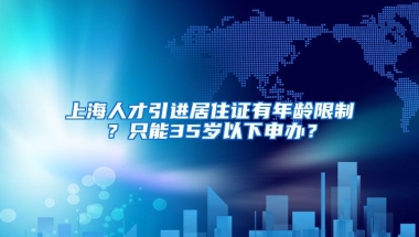 上海人才引进居住证有年龄限制？只能35岁以下申办？