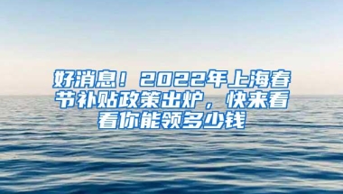 好消息！2022年上海春节补贴政策出炉，快来看看你能领多少钱