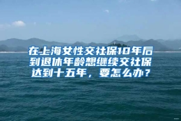 在上海女性交社保10年后到退休年龄想继续交社保达到十五年，要怎么办？