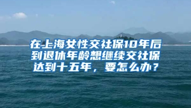 在上海女性交社保10年后到退休年龄想继续交社保达到十五年，要怎么办？