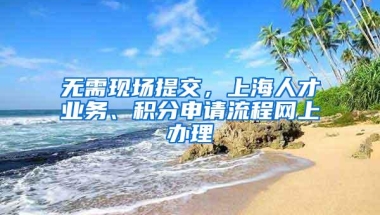 无需现场提交，上海人才业务、积分申请流程网上办理