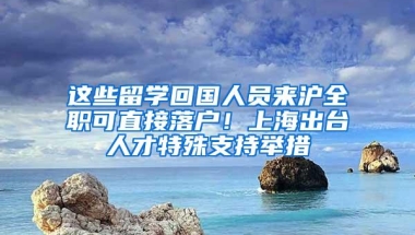 这些留学回国人员来沪全职可直接落户！上海出台人才特殊支持举措