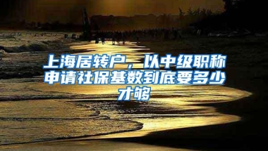 上海居转户，以中级职称申请社保基数到底要多少才够