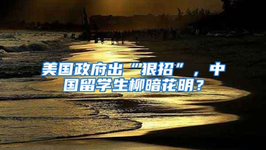 美国政府出“狠招”，中国留学生柳暗花明？