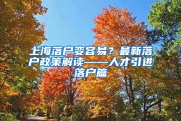 上海落户变容易？最新落户政策解读——人才引进落户篇