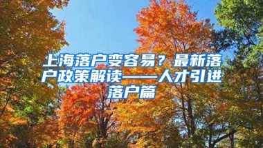 上海落户变容易？最新落户政策解读——人才引进落户篇