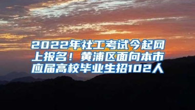 2022年社工考试今起网上报名！黄浦区面向本市应届高校毕业生招102人