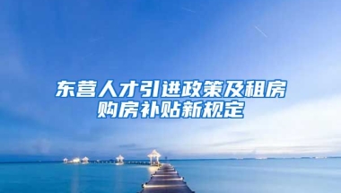 东营人才引进政策及租房购房补贴新规定