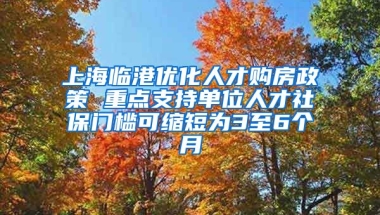 上海临港优化人才购房政策 重点支持单位人才社保门槛可缩短为3至6个月