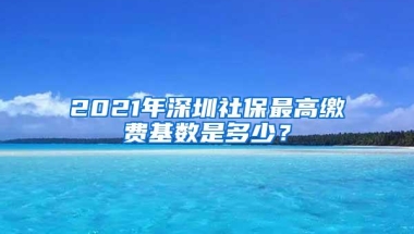 2021年深圳社保最高缴费基数是多少？