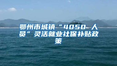 鄂州市城镇“4050 人员”灵活就业社保补贴政策