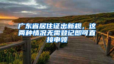 广东省居住证出新规，这两种情况无需登记即可直接申领