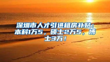 深圳市人才引进租房补贴：本科1万5，硕士2万5，博士3万！