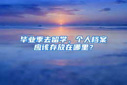 毕业季去留学，个人档案应该存放在哪里？