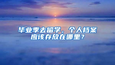 毕业季去留学，个人档案应该存放在哪里？