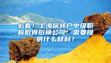 必看！上海居转户中级职称取得后换公司，需要提供什么材料？