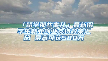 「留学那些事儿」最新留学生就业创业支持政策汇总 最高可获500万