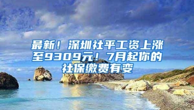 最新！深圳社平工资上涨至9309元！7月起你的社保缴费有变