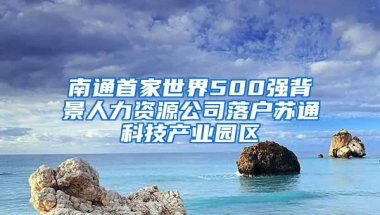 南通首家世界500强背景人力资源公司落户苏通科技产业园区