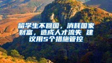 留学生不回国，消耗国家财富，造成人才流失 建议用5个措施管控