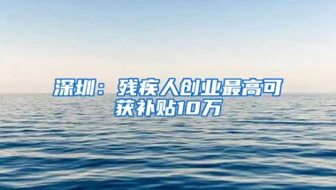 深圳：残疾人创业最高可获补贴10万