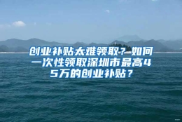 创业补贴太难领取？如何一次性领取深圳市最高45万的创业补贴？