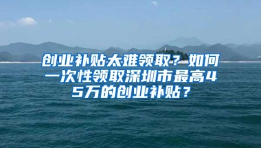 创业补贴太难领取？如何一次性领取深圳市最高45万的创业补贴？