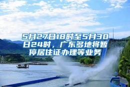 5月27日18时至5月30日24时，广东多地将暂停居住证办理等业务