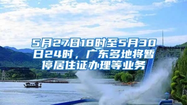 5月27日18时至5月30日24时，广东多地将暂停居住证办理等业务