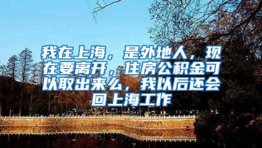 我在上海，是外地人，现在要离开，住房公积金可以取出来么，我以后还会回上海工作