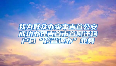 我为群众办实事吉首公安成功办理吉首市首例迁移户口“跨省通办”业务