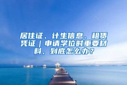 居住证、计生信息、租赁凭证｜申请学位时重要材料，到底怎么办？