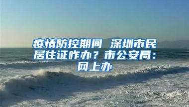 疫情防控期间 深圳市民居住证咋办？市公安局：网上办