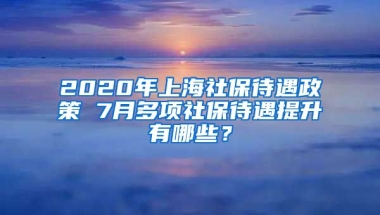 2020年上海社保待遇政策 7月多项社保待遇提升有哪些？