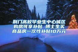 荆门高校毕业生中心城区购房可享补贴 博士生买商品房一次性补贴10万元