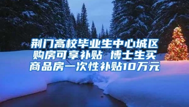 荆门高校毕业生中心城区购房可享补贴 博士生买商品房一次性补贴10万元