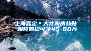 上海嘉定＊人才购房补贴 相符前提可领45-60万