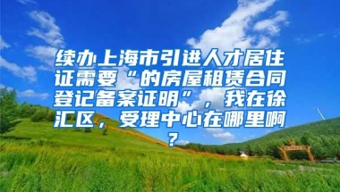 续办上海市引进人才居住证需要“的房屋租赁合同登记备案证明”，我在徐汇区，受理中心在哪里啊？