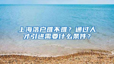 上海落户难不难？通过人才引进需要什么条件？