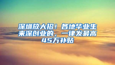 深圳放大招！各地毕业生来深创业的，一律发最高45万补贴