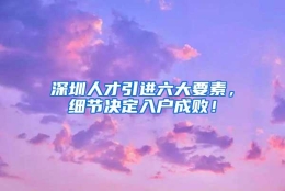 深圳人才引进六大要素，细节决定入户成败！