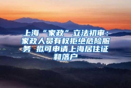 上海“家政”立法初审：家政人员有权拒绝危险服务 拟可申请上海居住证和落户