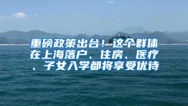 重磅政策出台！这个群体在上海落户、住房、医疗、子女入学都将享受优待