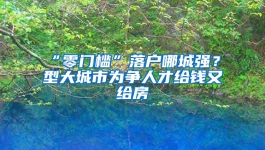 “零门槛”落户哪城强？Ⅱ型大城市为争人才给钱又给房