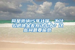 同是缴纳15年社保，为什么退休金差别这么大？这些问题要留意