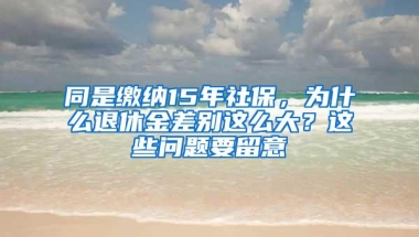 同是缴纳15年社保，为什么退休金差别这么大？这些问题要留意