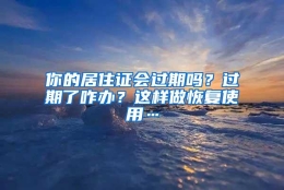 你的居住证会过期吗？过期了咋办？这样做恢复使用…