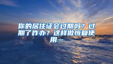 你的居住证会过期吗？过期了咋办？这样做恢复使用…